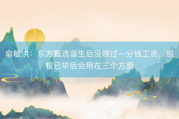 俞敏洪：东方甄选诞生后没领过一分钱工资，股权已毕后会用在三个方面