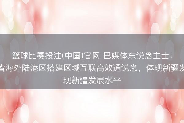 篮球比赛投注(中国)官网 巴媒体东说念主士：乌鲁木皆海外陆港区搭建区域互联高效通说念，体现新疆发展水平