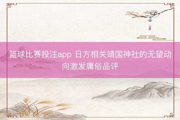 篮球比赛投注app 日方相关靖国神社的无望动向激发庸俗品评