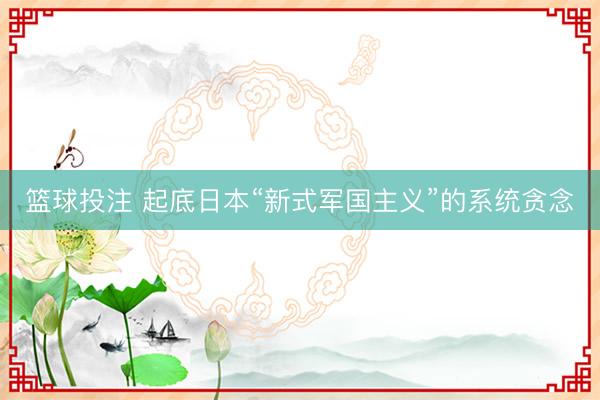 篮球投注 起底日本“新式军国主义”的系统贪念