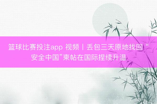 篮球比赛投注app 视频丨丢包三天原地找回 “安全中国”柬帖在国际捏续升温