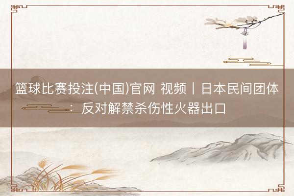 篮球比赛投注(中国)官网 视频丨日本民间团体：反对解禁杀伤性火器出口