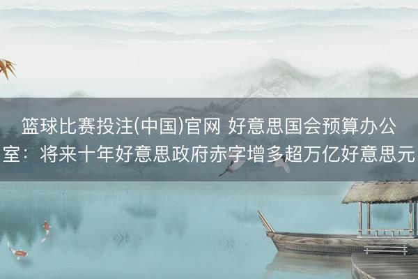 篮球比赛投注(中国)官网 好意思国会预算办公室：将来十年好意思政府赤字增多超万亿好意思元
