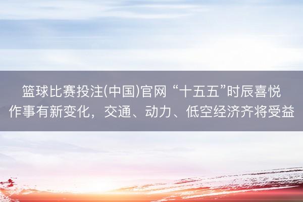 篮球比赛投注(中国)官网 “十五五”时辰喜悦作事有新变化，交通、动力、低空经济齐将受益
