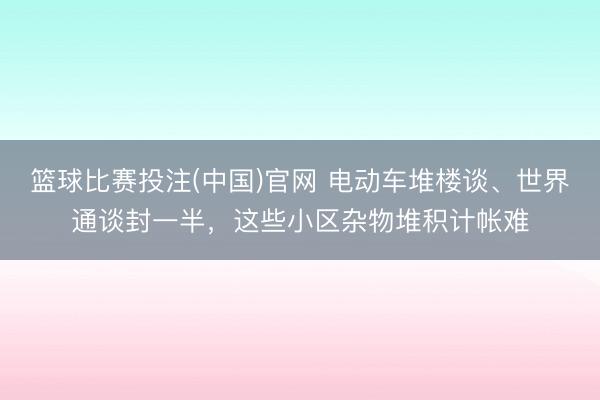 篮球比赛投注(中国)官网 电动车堆楼谈、世界通谈封一半，这些小区杂物堆积计帐难