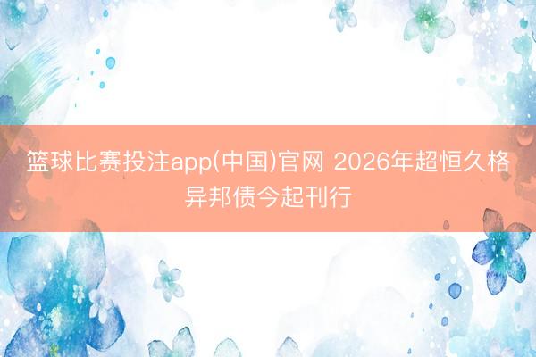 篮球比赛投注app(中国)官网 2026年超恒久格异邦债今起刊行