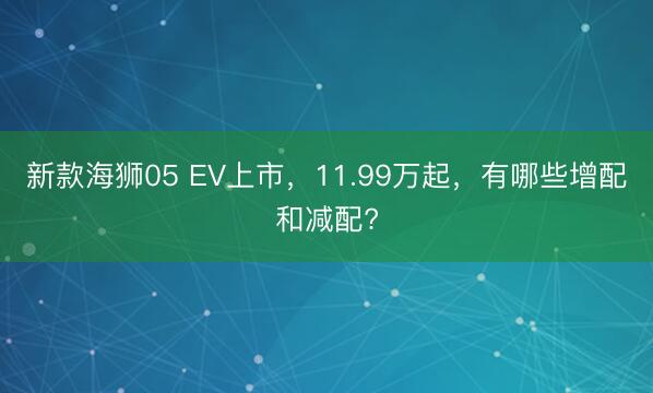 新款海狮05 EV上市，11.99万起，有哪些增配和减配?