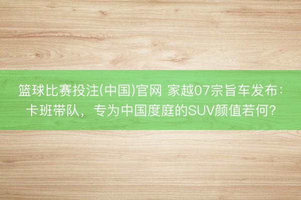 篮球比赛投注(中国)官网 家越07宗旨车发布：卡班带队，专为中国度庭的SUV颜值若何?