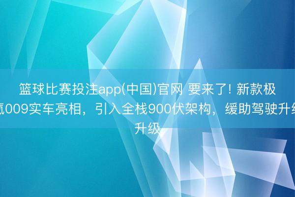 篮球比赛投注app(中国)官网 要来了! 新款极氪009实车亮相，引入全栈900伏架构，缓助驾驶升级