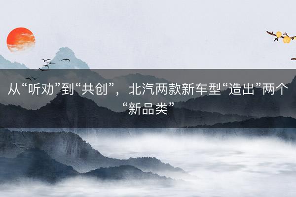 从“听劝”到“共创”，北汽两款新车型“造出”两个“新品类”