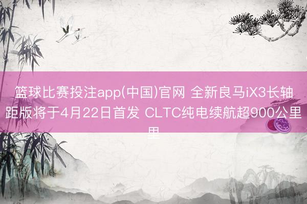 篮球比赛投注app(中国)官网 全新良马iX3长轴距版将于4月22日首发 CLTC纯电续航超900公里